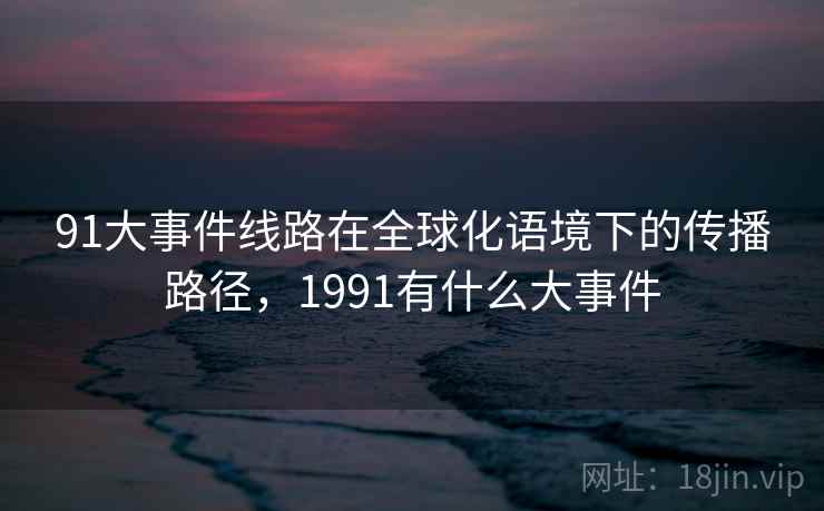 91大事件线路在全球化语境下的传播路径,1991有什么大事件