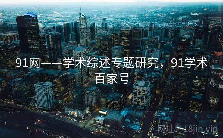 91网——学术综述专题研究,91学术百家号