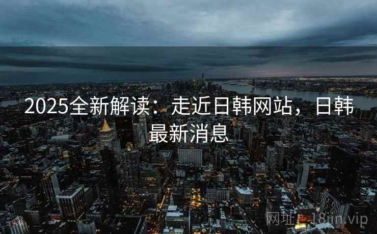 2025全新解读:走近日韩网站,日韩最新消息
