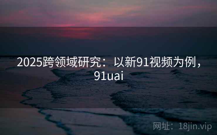 2025跨领域研究:以新91视频为例,91uai