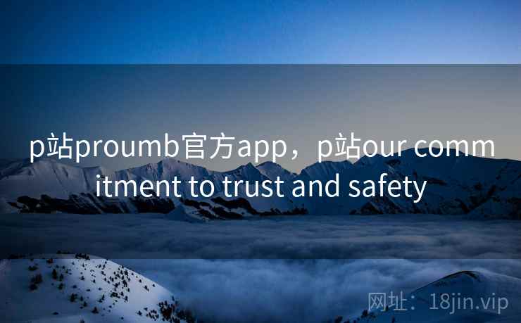 p站proumb官方app,p站our commitment to trust and safety