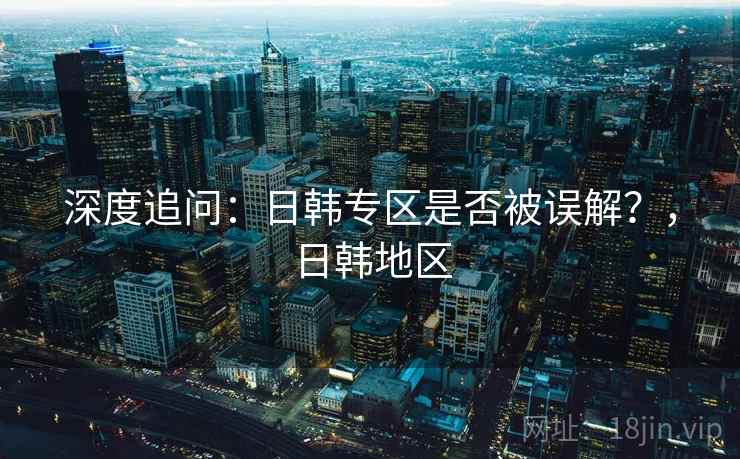 深度追问:日韩专区是否被误解?,日韩地区