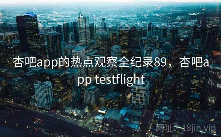 杏吧app的热点观察全纪录89,杏吧app testflight