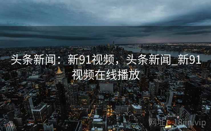 头条新闻:新91视频,头条新闻_新91视频在线播放