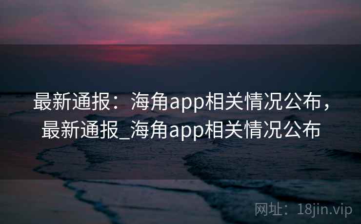 最新通报:海角app相关情况公布,最新通报_海角app相关情况公布