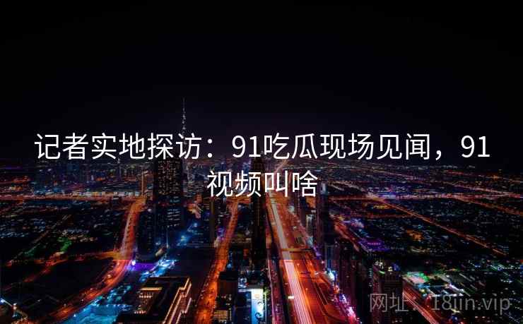记者实地探访:91吃瓜现场见闻,91视频叫啥